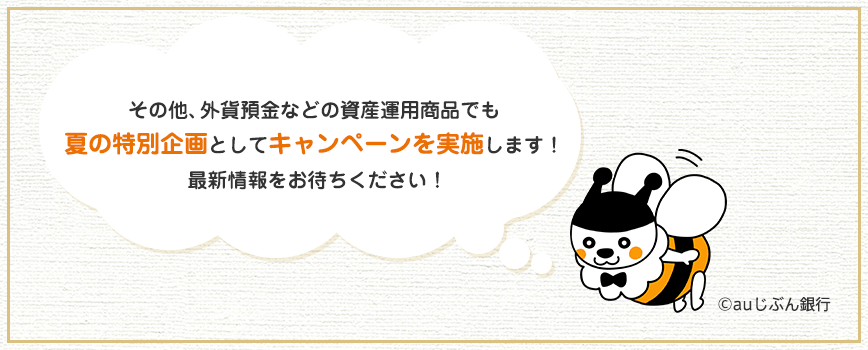 その他、外貨預金などの資産運用商品でも夏の特別企画としてキャンペーンを実施します！最新情報をお待ちください！