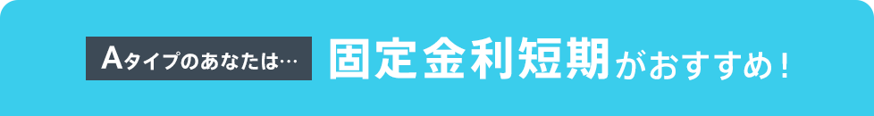 Aタイプのあなたは…固定金利短期がおすすめ！