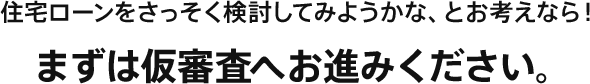 住宅ローンをさっそく検討してみようかな、とお考えなら！まずは仮審査へお進みください。