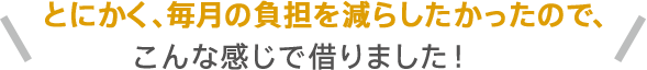 とにかく、毎月の負担を減らしたかったので、こんな感じで借りました！