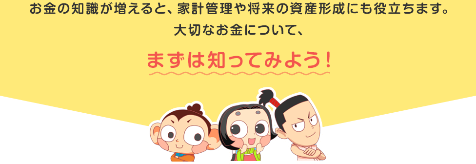 お金の知識が増えると、家計管理や将来の資産形成にも役立ちます。大切なお金について、まずは知ってみよう！