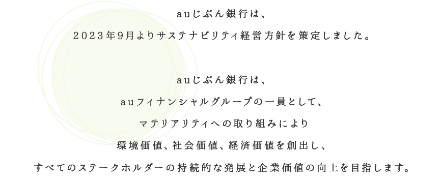 auじぶん銀行は、2023年9月よりサステナビリティ経営方針を策定しました。auじぶん銀行は、auフィナンシャルグループの一員として、マテリアリティへの取り組みにより環境価値、社会価値、経済価値を創出し、すべてのステークホルダーの持続的な発展と企業価値の向上を目指します。