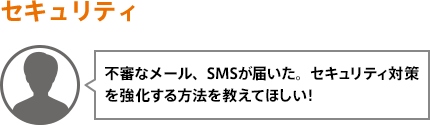 不審なメール、SMSが届いた。セキュリティ対策を強化する方法を教えてほしい！