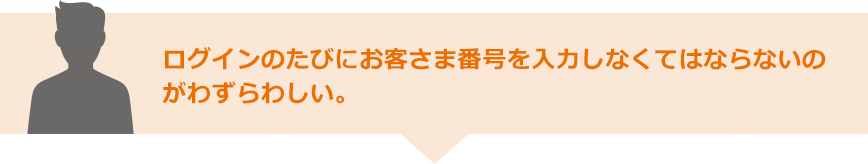 ログインのたびにお客さま番号を入力しなくてはならないのがわずらわしい。