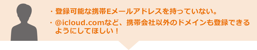 ・登録可能な携帯Eメールアドレスを持っていない。・@icloud.comなど、携帯会社以外のドメインも登録できるようにしてほしい！