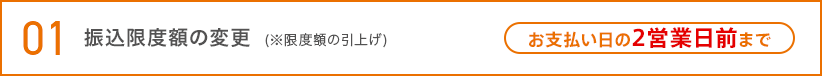01 振込限度額の変更（※限度額の引上げ） お支払い日の2営業日前まで