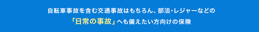 自転車事故を含む交通事故はもちろん、部活・レジャーなどの「日常の事故」へも備えたい方向けの保険