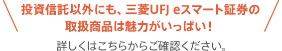 投資信託以外にも、三菱UFJ eスマート証券の取扱商品は魅力がいっぱい！詳しくはこちらからご確認ください。