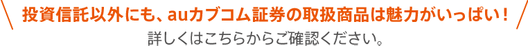 投資信託以外にも、auカブコム証券の取扱商品は魅力がいっぱい！詳しくはこちらからご確認ください。