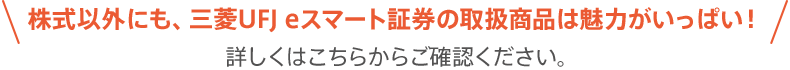 株式以外にも、三菱UFJ eスマート証券の取扱商品は魅力がいっぱい！詳しくはこちらからご確認ください。