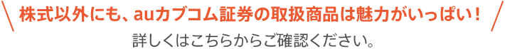 株式以外にも、auカブコム証券の取扱商品は魅力がいっぱい！詳しくはこちらからご確認ください。