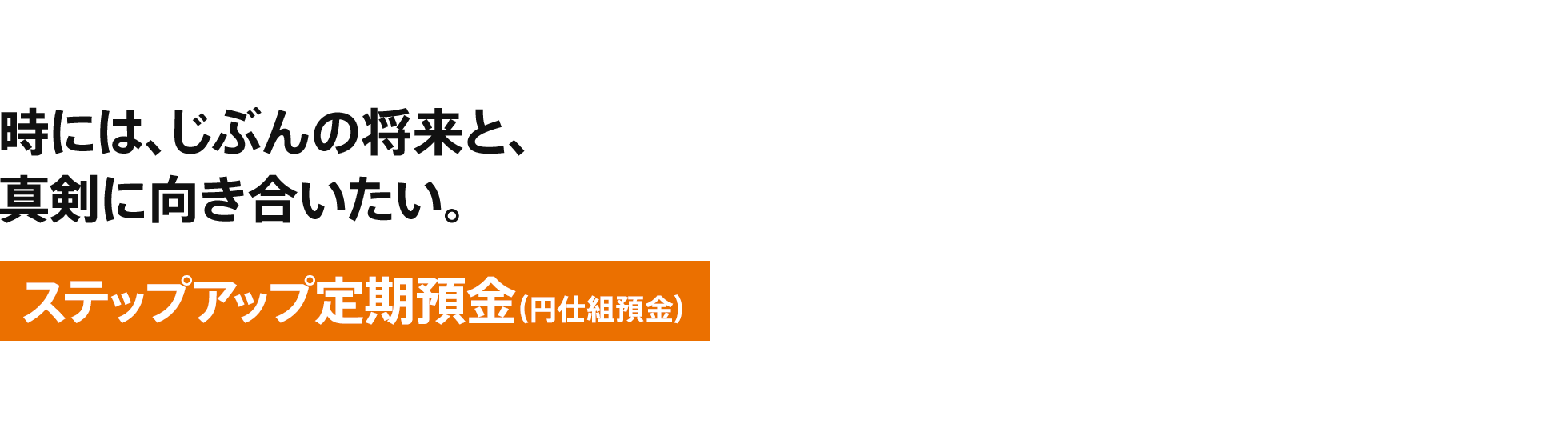 [ステップアップ定期預金（円仕組預金）] 時には、じぶんの将来と、真剣に向き合いたい。
