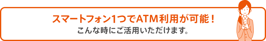 スマートフォン1つでATM利用が可能！こんな時にご活用いただけます。